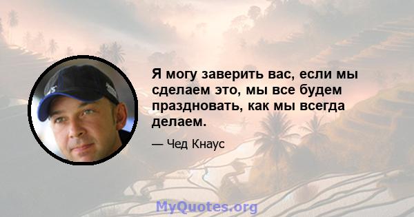 Я могу заверить вас, если мы сделаем это, мы все будем праздновать, как мы всегда делаем.