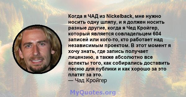 Когда я ЧАД из Nickelback, мне нужно носить одну шляпу, и я должен носить разные другие, когда я Чед Кройгер, который является совладельцем 604 записей или кого-то, кто работает над независимым проектом. В этот момент я 