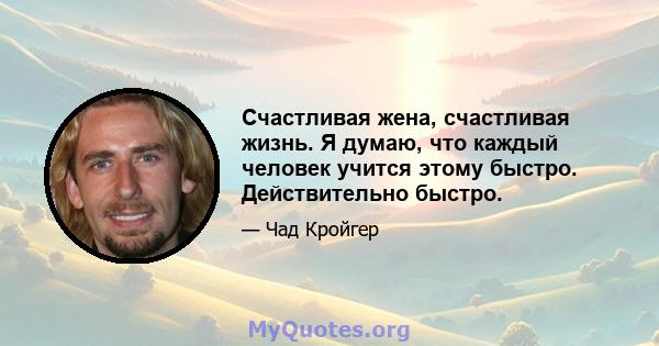 Счастливая жена, счастливая жизнь. Я думаю, что каждый человек учится этому быстро. Действительно быстро.