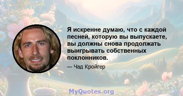 Я искренне думаю, что с каждой песней, которую вы выпускаете, вы должны снова продолжать выигрывать собственных поклонников.