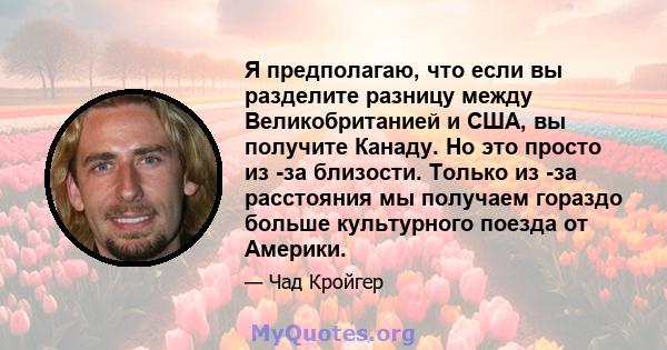 Я предполагаю, что если вы разделите разницу между Великобританией и США, вы получите Канаду. Но это просто из -за близости. Только из -за расстояния мы получаем гораздо больше культурного поезда от Америки.