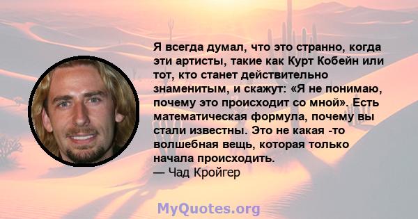 Я всегда думал, что это странно, когда эти артисты, такие как Курт Кобейн или тот, кто станет действительно знаменитым, и скажут: «Я не понимаю, почему это происходит со мной». Есть математическая формула, почему вы