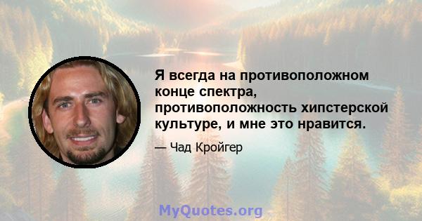 Я всегда на противоположном конце спектра, противоположность хипстерской культуре, и мне это нравится.