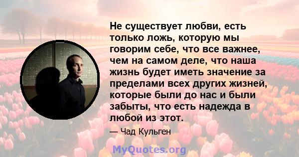 Не существует любви, есть только ложь, которую мы говорим себе, что все важнее, чем на самом деле, что наша жизнь будет иметь значение за пределами всех других жизней, которые были до нас и были забыты, что есть надежда 