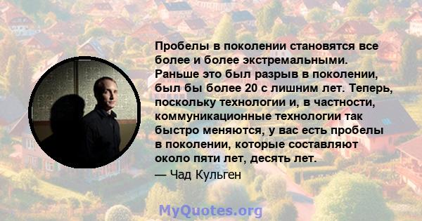 Пробелы в поколении становятся все более и более экстремальными. Раньше это был разрыв в поколении, был бы более 20 с лишним лет. Теперь, поскольку технологии и, в частности, коммуникационные технологии так быстро