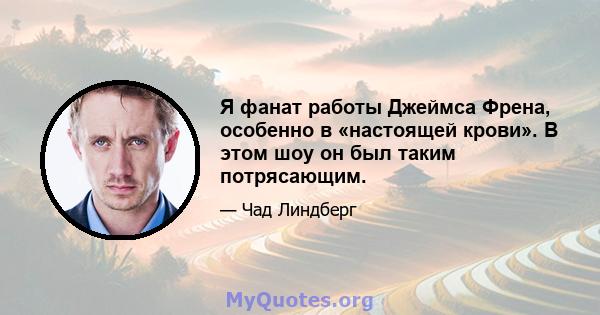 Я фанат работы Джеймса Френа, особенно в «настоящей крови». В этом шоу он был таким потрясающим.