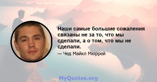 Наши самые большие сожаления связаны не за то, что мы сделали, а о том, что мы не сделали.