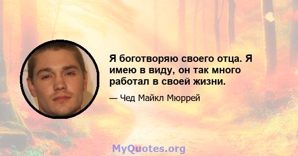 Я боготворяю своего отца. Я имею в виду, он так много работал в своей жизни.