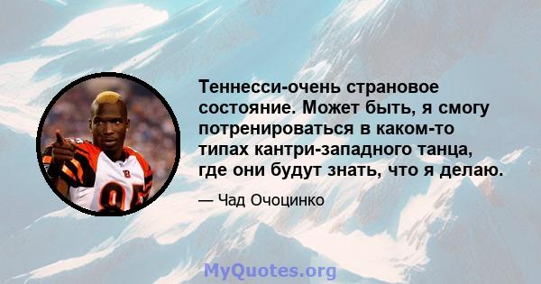 Теннесси-очень страновое состояние. Может быть, я смогу потренироваться в каком-то типах кантри-западного танца, где они будут знать, что я делаю.