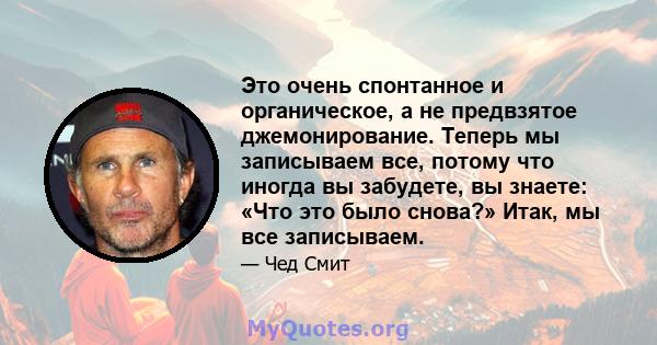 Это очень спонтанное и органическое, а не предвзятое джемонирование. Теперь мы записываем все, потому что иногда вы забудете, вы знаете: «Что это было снова?» Итак, мы все записываем.