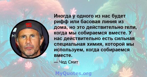 Иногда у одного из нас будет рифф или басовая линия из дома, но это действительно гели, когда мы собираемся вместе. У нас действительно есть сильная специальная химия, которой мы используем, когда собираемся вместе.