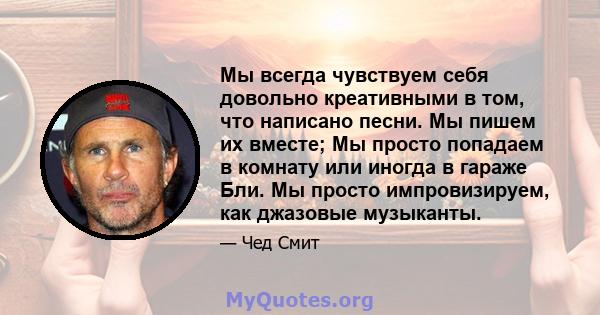 Мы всегда чувствуем себя довольно креативными в том, что написано песни. Мы пишем их вместе; Мы просто попадаем в комнату или иногда в гараже Бли. Мы просто импровизируем, как джазовые музыканты.