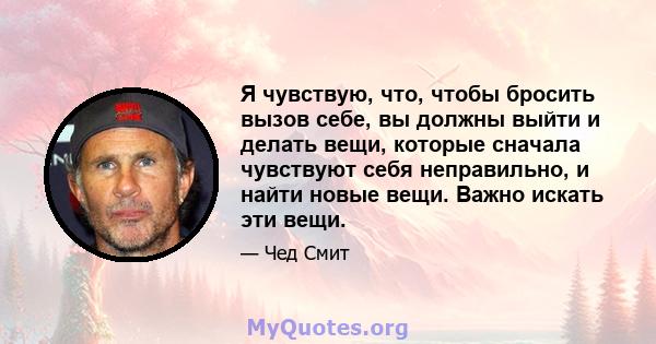 Я чувствую, что, чтобы бросить вызов себе, вы должны выйти и делать вещи, которые сначала чувствуют себя неправильно, и найти новые вещи. Важно искать эти вещи.