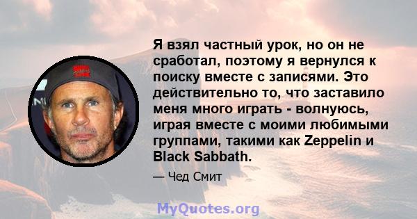 Я взял частный урок, но он не сработал, поэтому я вернулся к поиску вместе с записями. Это действительно то, что заставило меня много играть - волнуюсь, играя вместе с моими любимыми группами, такими как Zeppelin и