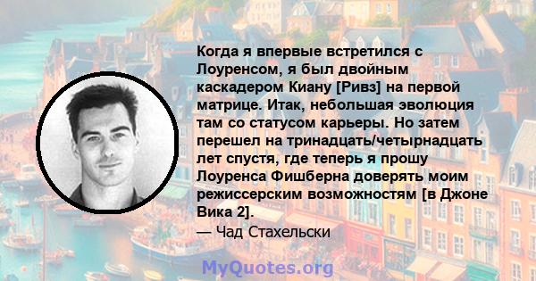 Когда я впервые встретился с Лоуренсом, я был двойным каскадером Киану [Ривз] на первой матрице. Итак, небольшая эволюция там со статусом карьеры. Но затем перешел на тринадцать/четырнадцать лет спустя, где теперь я