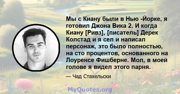 Мы с Киану были в Нью -Йорке, я готовил Джона Вика 2. И когда Киану [Ривз], [писатель] Дерек Колстад и я сел и написал персонаж, это было полностью, на сто процентов, основанного на Лоуренсе Фишберне. Мол, в моей голове 