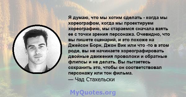 Я думаю, что мы хотим сделать - когда мы хореографом, когда мы проектируем хореографию, мы стараемся сначала взять ее с точки зрения персонажа. Очевидно, что вы пишете сценарий, и это похоже на Джейсон Борн, Джон Вик