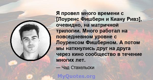 Я провел много времени с [Лоуренс Фишберн и Киану Ривз], очевидно, на матричной трилогии. Много работал на повседневном уровне с Лоуренсом Фишберном. А потом мы наткнулись друг на друга через кино сообщество в течение