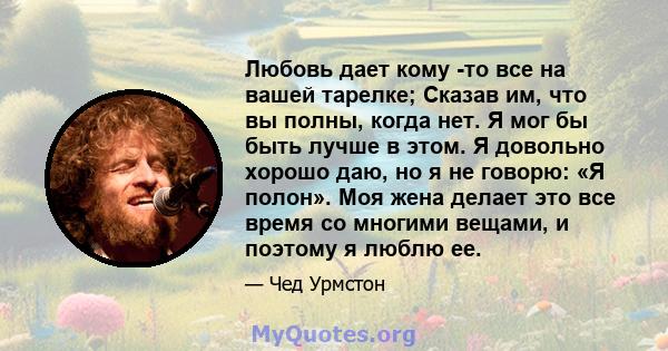 Любовь дает кому -то все на вашей тарелке; Сказав им, что вы полны, когда нет. Я мог бы быть лучше в этом. Я довольно хорошо даю, но я не говорю: «Я полон». Моя жена делает это все время со многими вещами, и поэтому я