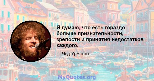 Я думаю, что есть гораздо больше признательности, зрелости и принятия недостатков каждого.