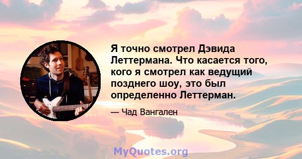 Я точно смотрел Дэвида Леттермана. Что касается того, кого я смотрел как ведущий позднего шоу, это был определенно Леттерман.