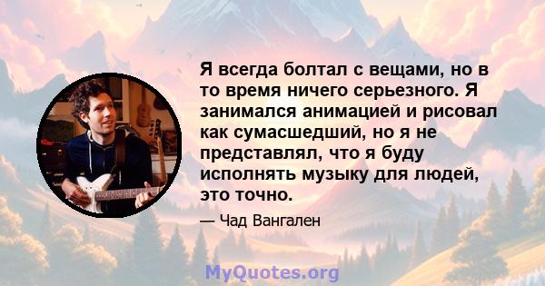 Я всегда болтал с вещами, но в то время ничего серьезного. Я занимался анимацией и рисовал как сумасшедший, но я не представлял, что я буду исполнять музыку для людей, это точно.