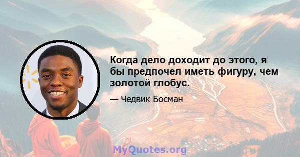 Когда дело доходит до этого, я бы предпочел иметь фигуру, чем золотой глобус.