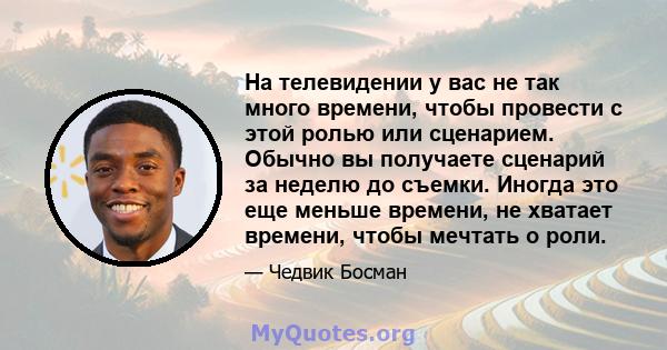 На телевидении у вас не так много времени, чтобы провести с этой ролью или сценарием. Обычно вы получаете сценарий за неделю до съемки. Иногда это еще меньше времени, не хватает времени, чтобы мечтать о роли.