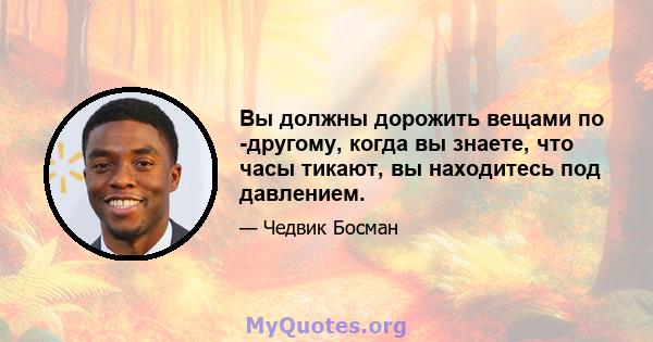 Вы должны дорожить вещами по -другому, когда вы знаете, что часы тикают, вы находитесь под давлением.