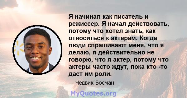 Я начинал как писатель и режиссер. Я начал действовать, потому что хотел знать, как относиться к актерам. Когда люди спрашивают меня, что я делаю, я действительно не говорю, что я актер, потому что актеры часто ждут,