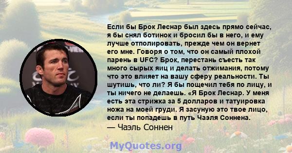 Если бы Брок Леснар был здесь прямо сейчас, я бы снял ботинок и бросил бы в него, и ему лучше отполировать, прежде чем он вернет его мне. Говоря о том, что он самый плохой парень в UFC? Брок, перестань съесть так много