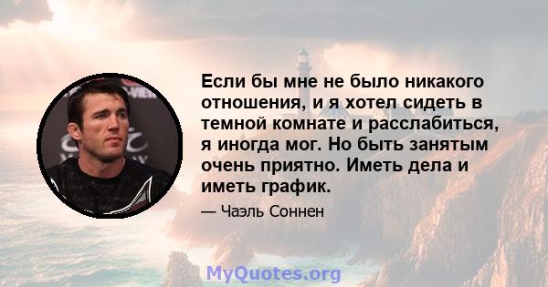 Если бы мне не было никакого отношения, и я хотел сидеть в темной комнате и расслабиться, я иногда мог. Но быть занятым очень приятно. Иметь дела и иметь график.