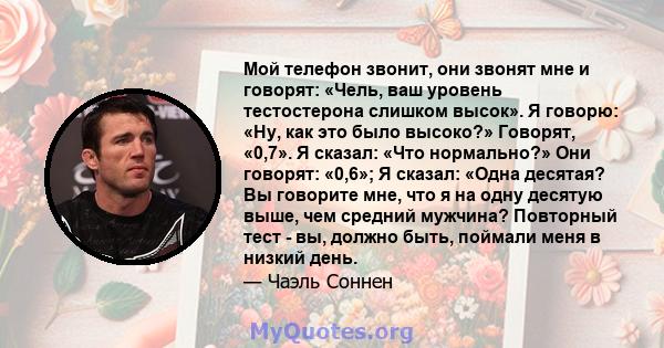 Мой телефон звонит, они звонят мне и говорят: «Чель, ваш уровень тестостерона слишком высок». Я говорю: «Ну, как это было высоко?» Говорят, «0,7». Я сказал: «Что нормально?» Они говорят: «0,6»; Я сказал: «Одна десятая?