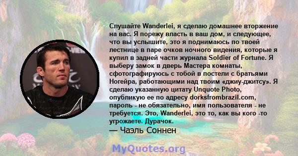 Слушайте Wanderlei, я сделаю домашнее вторжение на вас. Я порежу власть в ваш дом, и следующее, что вы услышите, это я поднимаюсь по твоей лестнице в паре очков ночного видения, которые я купил в задней части журнала