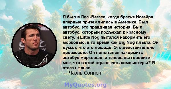 Я был в Лас -Вегасе, когда братья Ногейра впервые приземлились в Америке. Был автобус, это правдивая история. Был автобус, который подъехал к красному свету, и Little Nog пытался накормить его морковью, в то время как