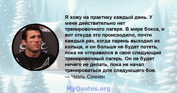 Я хожу на практику каждый день. У меня действительно нет тренировочного лагеря. В мире бокса, и вот откуда это происходило, почти каждый раз, когда парень выходил из кольца, и он больше не будет потеть, пока не