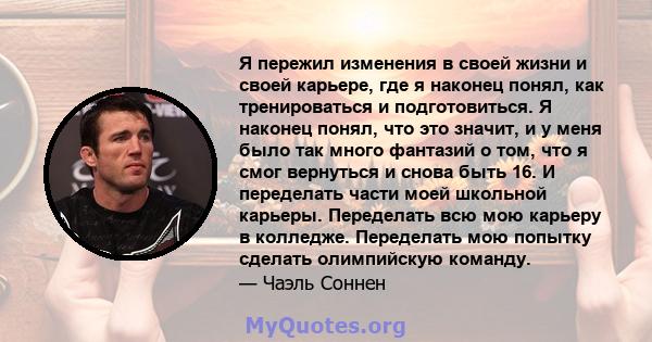 Я пережил изменения в своей жизни и своей карьере, где я наконец понял, как тренироваться и подготовиться. Я наконец понял, что это значит, и у меня было так много фантазий о том, что я смог вернуться и снова быть 16. И 