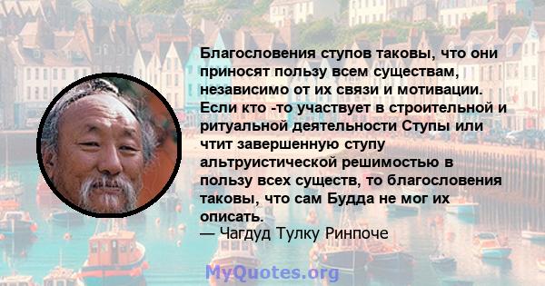 Благословения ступов таковы, что они приносят пользу всем существам, независимо от их связи и мотивации. Если кто -то участвует в строительной и ритуальной деятельности Ступы или чтит завершенную ступу альтруистической