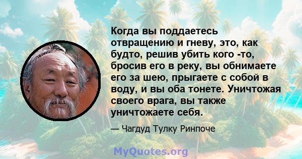 Когда вы поддаетесь отвращению и гневу, это, как будто, решив убить кого -то, бросив его в реку, вы обнимаете его за шею, прыгаете с собой в воду, и вы оба тонете. Уничтожая своего врага, вы также уничтожаете себя.