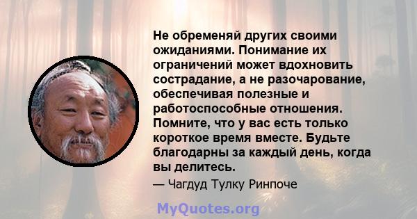 Не обременяй других своими ожиданиями. Понимание их ограничений может вдохновить сострадание, а не разочарование, обеспечивая полезные и работоспособные отношения. Помните, что у вас есть только короткое время вместе.