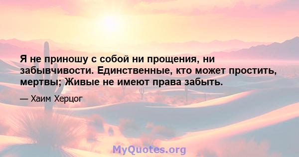 Я не приношу с собой ни прощения, ни забывчивости. Единственные, кто может простить, мертвы; Живые не имеют права забыть.