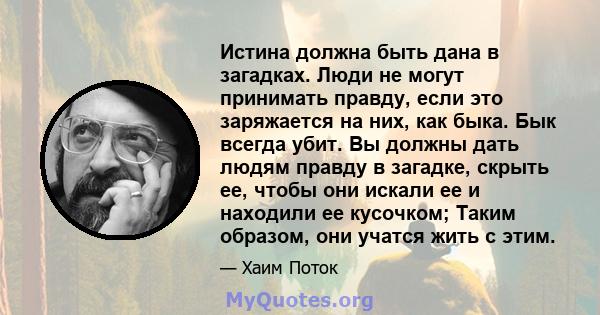 Истина должна быть дана в загадках. Люди не могут принимать правду, если это заряжается на них, как быка. Бык всегда убит. Вы должны дать людям правду в загадке, скрыть ее, чтобы они искали ее и находили ее кусочком;