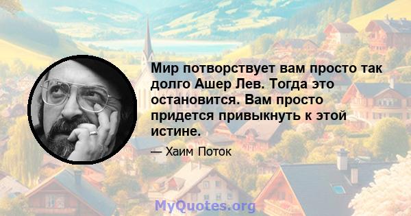 Мир потворствует вам просто так долго Ашер Лев. Тогда это остановится. Вам просто придется привыкнуть к этой истине.