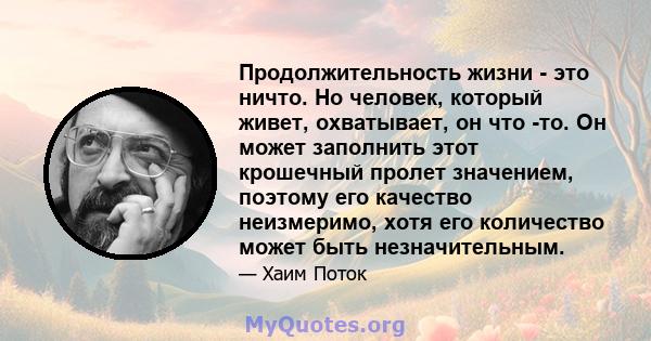 Продолжительность жизни - это ничто. Но человек, который живет, охватывает, он что -то. Он может заполнить этот крошечный пролет значением, поэтому его качество неизмеримо, хотя его количество может быть незначительным.