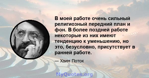 В моей работе очень сильный религиозный передний план и фон. В более поздней работе некоторые из них имеют тенденцию к уменьшению, но это, безусловно, присутствует в ранней работе.