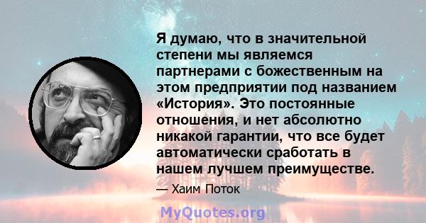 Я думаю, что в значительной степени мы являемся партнерами с божественным на этом предприятии под названием «История». Это постоянные отношения, и нет абсолютно никакой гарантии, что все будет автоматически сработать в