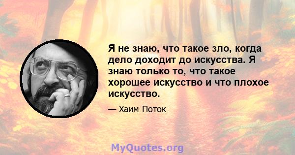 Я не знаю, что такое зло, когда дело доходит до искусства. Я знаю только то, что такое хорошее искусство и что плохое искусство.