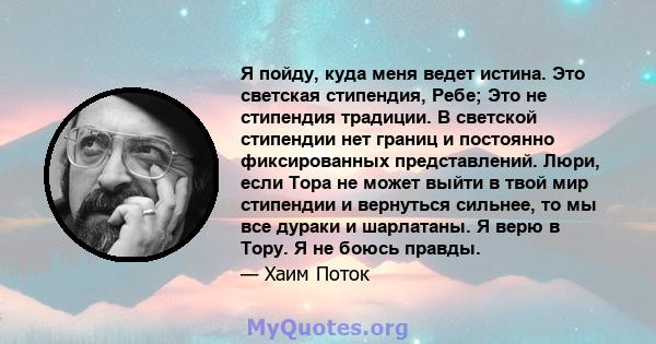 Я пойду, куда меня ведет истина. Это светская стипендия, Ребе; Это не стипендия традиции. В светской стипендии нет границ и постоянно фиксированных представлений. Люри, если Тора не может выйти в твой мир стипендии и