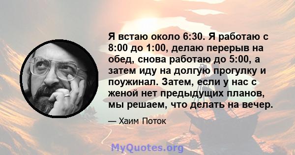 Я встаю около 6:30. Я работаю с 8:00 до 1:00, делаю перерыв на обед, снова работаю до 5:00, а затем иду на долгую прогулку и поужинал. Затем, если у нас с женой нет предыдущих планов, мы решаем, что делать на вечер.