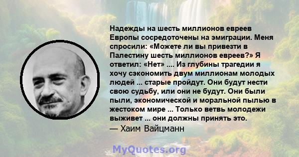 Надежды на шесть миллионов евреев Европы сосредоточены на эмиграции. Меня спросили: «Можете ли вы привезти в Палестину шесть миллионов евреев?» Я ответил: «Нет» .... Из глубины трагедии я хочу сэкономить двум миллионам